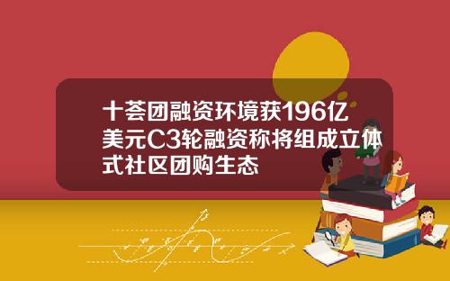 十荟团融资环境获196亿美元C3轮融资称将组成立体式社区团购生态