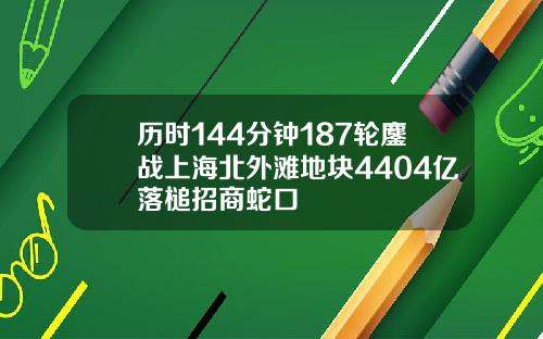 历时144分钟187轮鏖战上海北外滩地块4404亿落槌招商蛇口