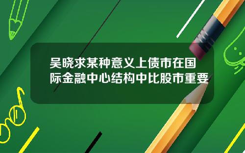 吴晓求某种意义上债市在国际金融中心结构中比股市重要