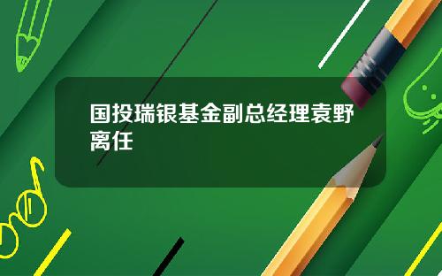 国投瑞银基金副总经理袁野离任