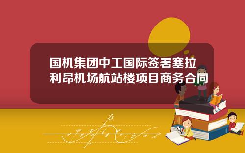 国机集团中工国际签署塞拉利昂机场航站楼项目商务合同