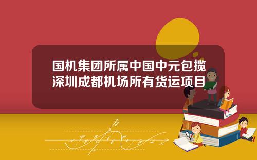 国机集团所属中国中元包揽深圳成都机场所有货运项目