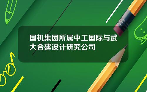 国机集团所属中工国际与武大合建设计研究公司