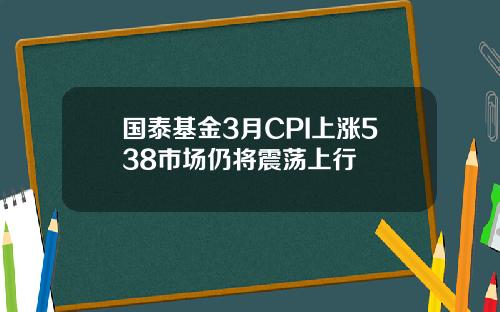 国泰基金3月CPI上涨538市场仍将震荡上行