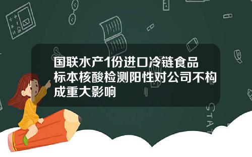 国联水产1份进口冷链食品标本核酸检测阳性对公司不构成重大影响