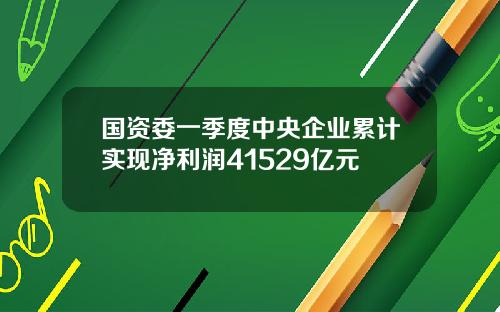 国资委一季度中央企业累计实现净利润41529亿元