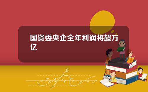 国资委央企全年利润将超万亿