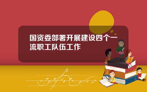 国资委部署开展建设四个一流职工队伍工作