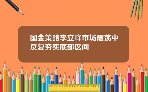 国金策略李立峰市场震荡中反复夯实底部区间