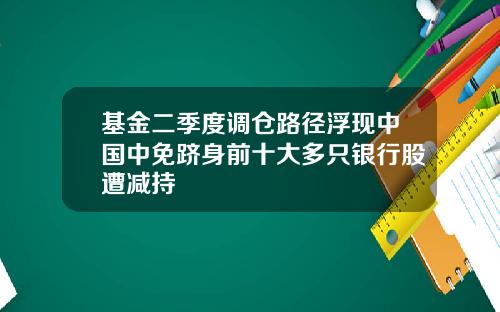 基金二季度调仓路径浮现中国中免跻身前十大多只银行股遭减持