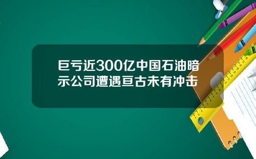 巨亏近300亿中国石油暗示公司遭遇亘古未有冲击