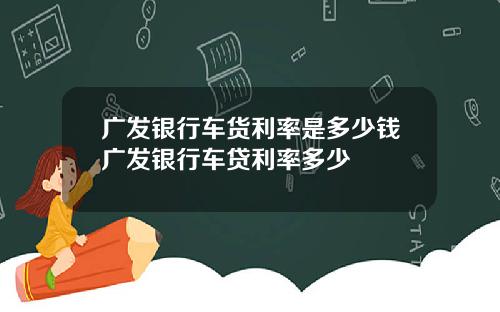 广发银行车货利率是多少钱广发银行车贷利率多少