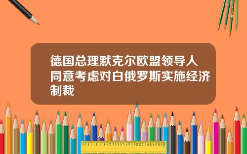 德国总理默克尔欧盟领导人同意考虑对白俄罗斯实施经济制裁