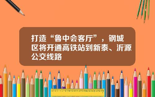 打造“鲁中会客厅”，钢城区将开通高铁站到新泰、沂源公交线路