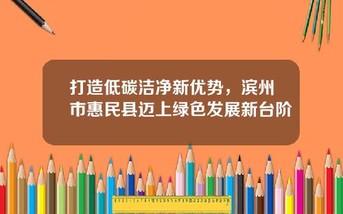 打造低碳洁净新优势，滨州市惠民县迈上绿色发展新台阶