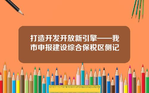 打造开发开放新引擎——我市申报建设综合保税区侧记