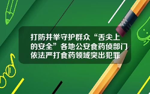 打防并举守护群众“舌尖上的安全”各地公安食药侦部门依法严打食药领域突出犯罪