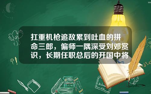 扛重机枪追敌累到吐血的拼命三郎，偏师一隅深受刘邓赏识，长期任职总后的开国中将