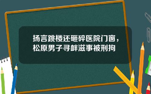 扬言跳楼还砸碎医院门窗，松原男子寻衅滋事被刑拘