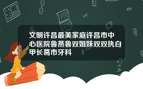 文明许昌最美家庭许昌市中心医院鲁燕鲁双姐妹双双执白甲长葛市牙科