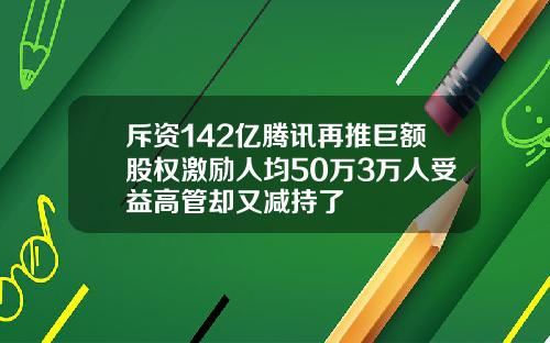 斥资142亿腾讯再推巨额股权激励人均50万3万人受益高管却又减持了