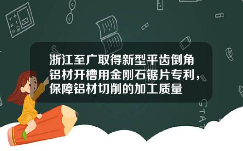 浙江至广取得新型平齿倒角铝材开槽用金刚石锯片专利，保障铝材切削的加工质量