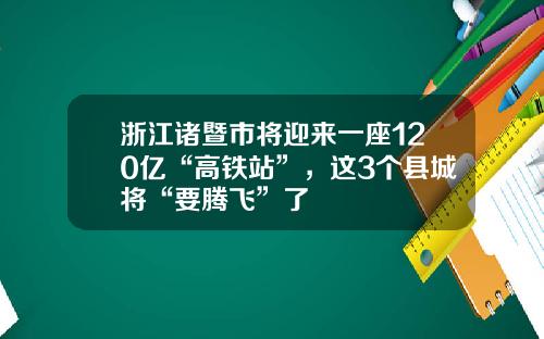 浙江诸暨市将迎来一座120亿“高铁站”，这3个县城将“要腾飞”了