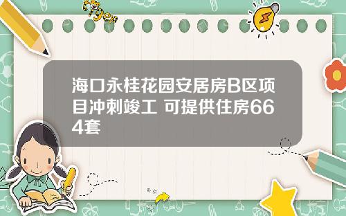 海口永桂花园安居房B区项目冲刺竣工 可提供住房664套