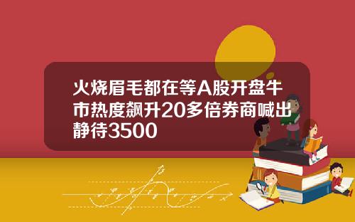 火烧眉毛都在等A股开盘牛市热度飙升20多倍券商喊出静待3500