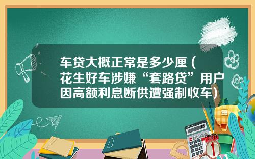 车贷大概正常是多少厘 (花生好车涉嫌“套路贷”用户因高额利息断供遭强制收车)_1