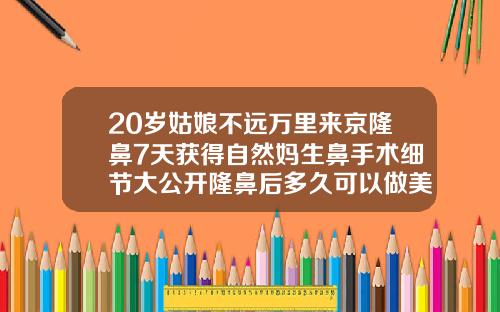 20岁姑娘不远万里来京隆鼻7天获得自然妈生鼻手术细节大公开隆鼻后多久可以做美容