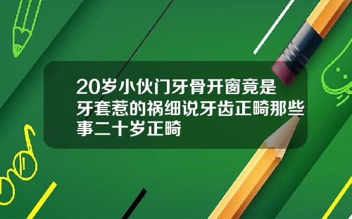 20岁小伙门牙骨开窗竟是牙套惹的祸细说牙齿正畸那些事二十岁正畸