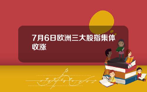 7月6日欧洲三大股指集体收涨