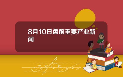 8月10日盘前重要产业新闻