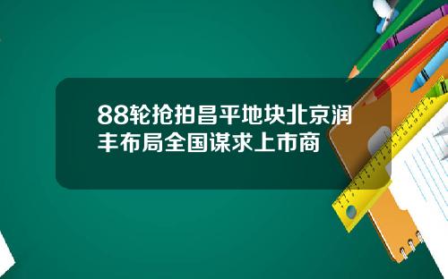 88轮抢拍昌平地块北京润丰布局全国谋求上市商