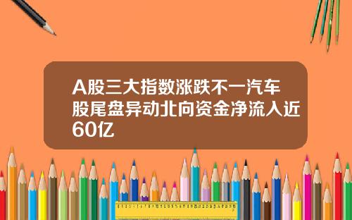 A股三大指数涨跌不一汽车股尾盘异动北向资金净流入近60亿