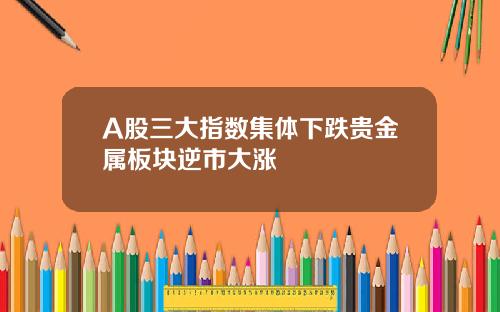 A股三大指数集体下跌贵金属板块逆市大涨