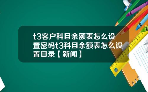 t3客户科目余额表怎么设置密码t3科目余额表怎么设置目录【新闻】