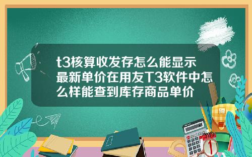 t3核算收发存怎么能显示最新单价在用友T3软件中怎么样能查到库存商品单价