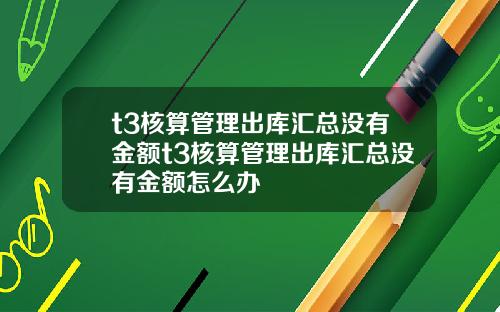 t3核算管理出库汇总没有金额t3核算管理出库汇总没有金额怎么办