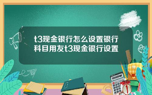 t3现金银行怎么设置银行科目用友t3现金银行设置