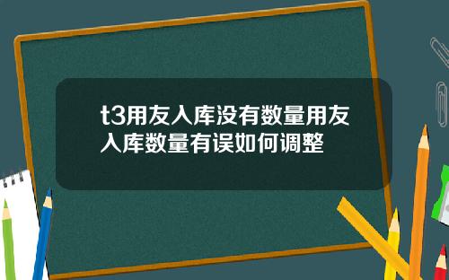 t3用友入库没有数量用友入库数量有误如何调整