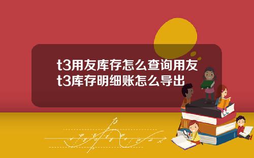 t3用友库存怎么查询用友t3库存明细账怎么导出