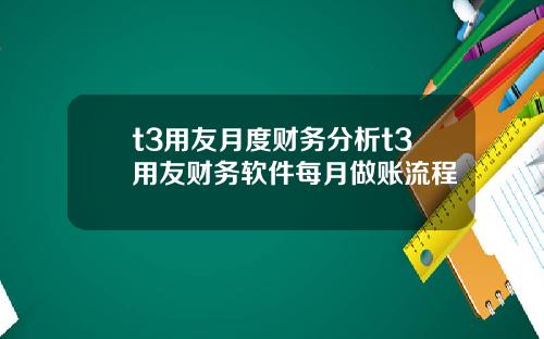 t3用友月度财务分析t3用友财务软件每月做账流程