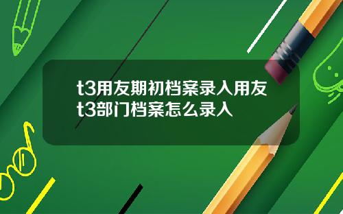 t3用友期初档案录入用友t3部门档案怎么录入