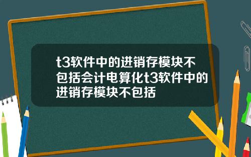 t3软件中的进销存模块不包括会计电算化t3软件中的进销存模块不包括