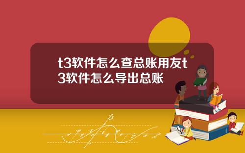 t3软件怎么查总账用友t3软件怎么导出总账