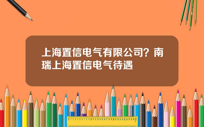 上海置信电气有限公司？南瑞上海置信电气待遇