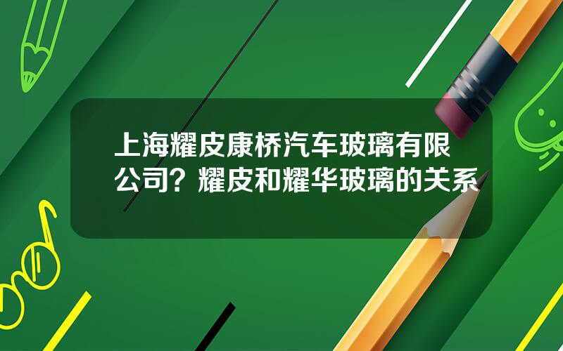 上海耀皮康桥汽车玻璃有限公司？耀皮和耀华玻璃的关系