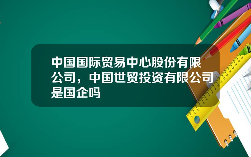 中国国际贸易中心股份有限公司，中国世贸投资有限公司是国企吗